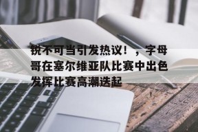 关于锐不可当引发热议！，字母哥在塞尔维亚队比赛中出色发挥比赛高潮迭起的信息